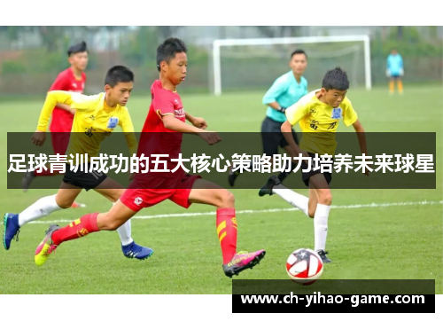 足球青训成功的五大核心策略助力培养未来球星