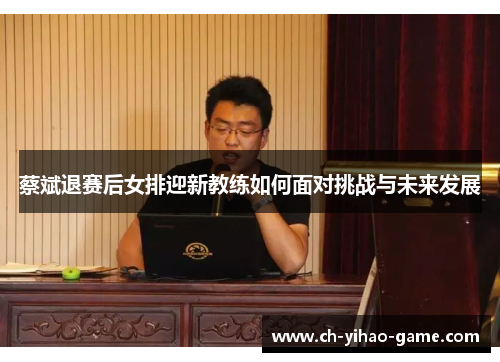 蔡斌退赛后女排迎新教练如何面对挑战与未来发展