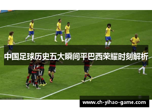 中国足球历史五大瞬间平巴西荣耀时刻解析