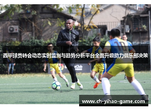 西甲球员转会动态实时监测与趋势分析平台全面升级助力俱乐部决策